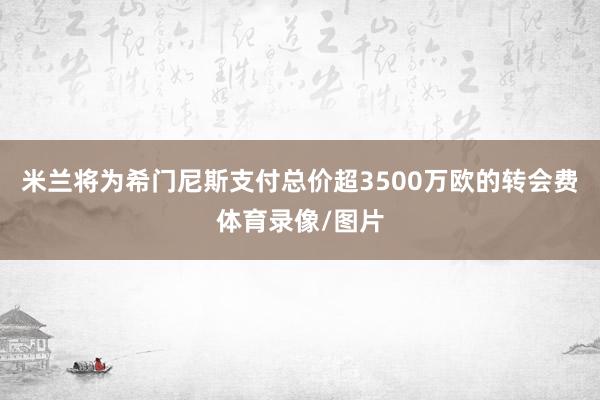 米兰将为希门尼斯支付总价超3500万欧的转会费体育录像/图片