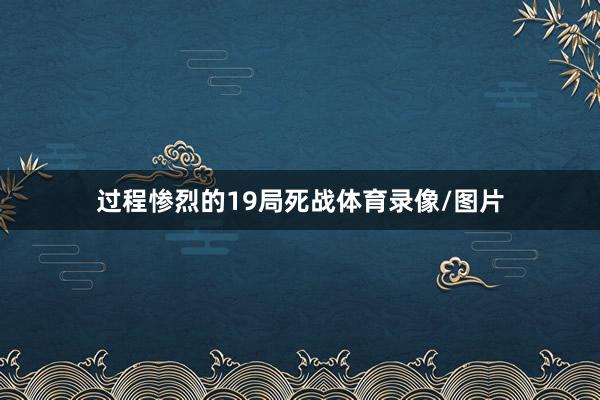 过程惨烈的19局死战体育录像/图片