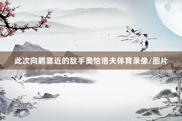 此次向鹏靠近的敌手奥恰洛夫体育录像/图片