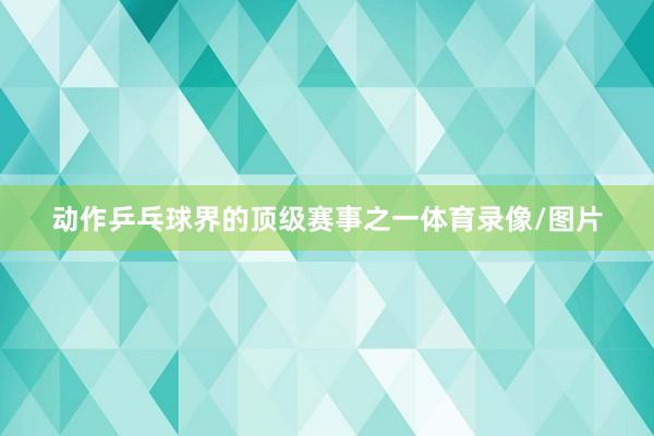 动作乒乓球界的顶级赛事之一体育录像/图片