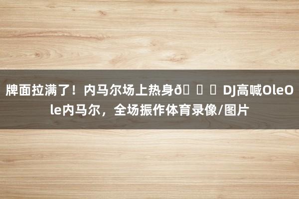 牌面拉满了！内马尔场上热身🙌DJ高喊OleOle内马尔，全场振作体育录像/图片