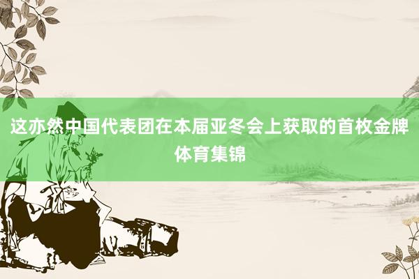 这亦然中国代表团在本届亚冬会上获取的首枚金牌体育集锦