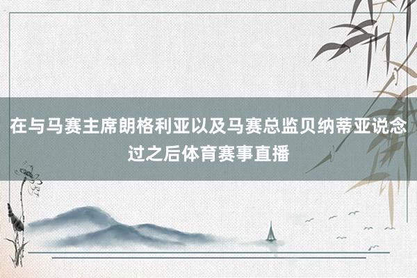 在与马赛主席朗格利亚以及马赛总监贝纳蒂亚说念过之后体育赛事直播