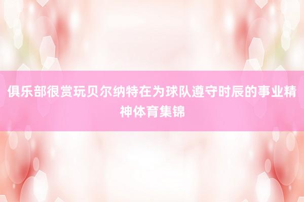 俱乐部很赏玩贝尔纳特在为球队遵守时辰的事业精神体育集锦
