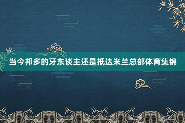 当今邦多的牙东谈主还是抵达米兰总部体育集锦
