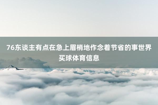 76东谈主有点在急上眉梢地作念着节省的事世界买球体育信息