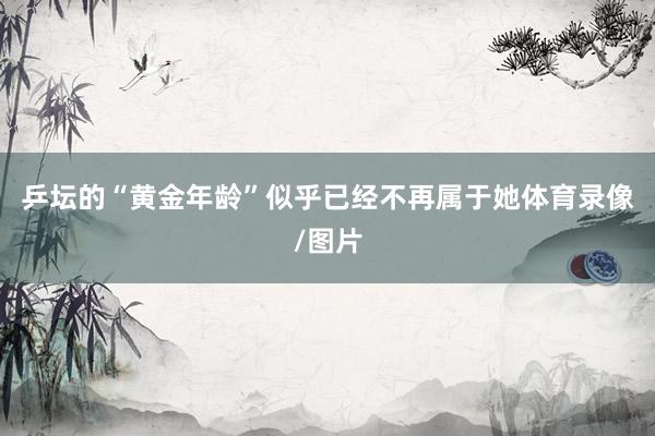 乒坛的“黄金年龄”似乎已经不再属于她体育录像/图片