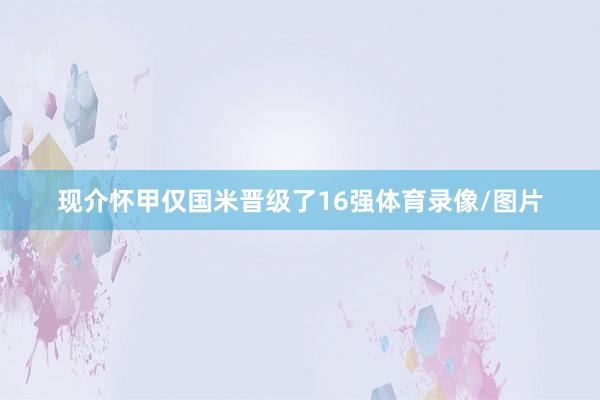 现介怀甲仅国米晋级了16强体育录像/图片