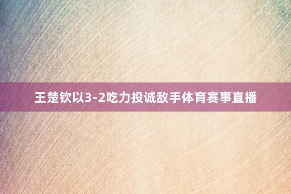 王楚钦以3-2吃力投诚敌手体育赛事直播