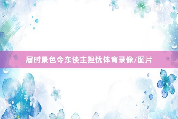 届时景色令东谈主担忧体育录像/图片
