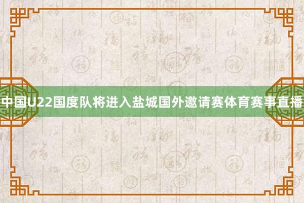 中国U22国度队将进入盐城国外邀请赛体育赛事直播