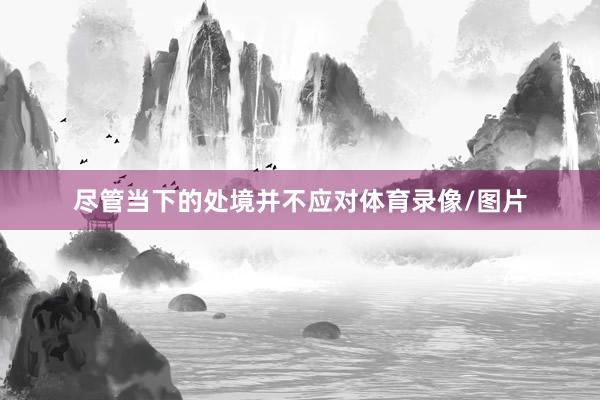 尽管当下的处境并不应对体育录像/图片