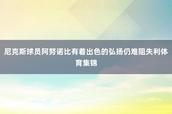 尼克斯球员阿努诺比有着出色的弘扬仍难阻失利体育集锦