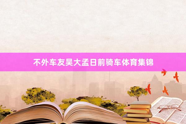 不外车友吴大孟日前骑车体育集锦