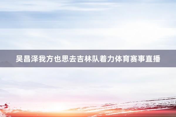 吴昌泽我方也思去吉林队着力体育赛事直播