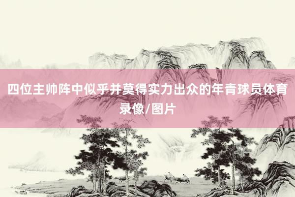 四位主帅阵中似乎并莫得实力出众的年青球员体育录像/图片