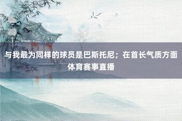与我最为同样的球员是巴斯托尼；在首长气质方面体育赛事直播