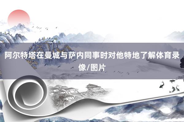 阿尔特塔在曼城与萨内同事时对他特地了解体育录像/图片