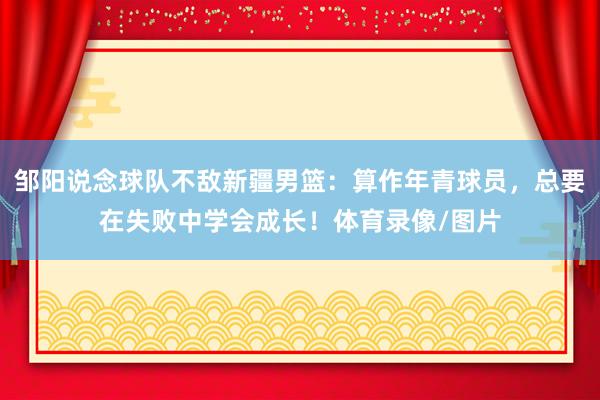邹阳说念球队不敌新疆男篮：算作年青球员，总要在失败中学会成长！体育录像/图片