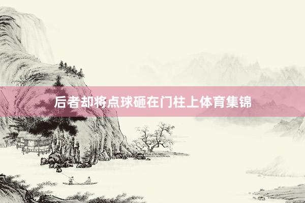 后者却将点球砸在门柱上体育集锦