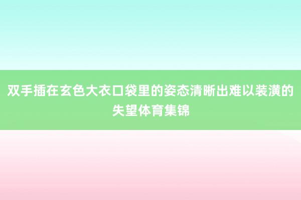 双手插在玄色大衣口袋里的姿态清晰出难以装潢的失望体育集锦