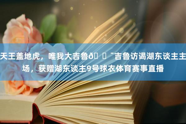 天王盖地虎，唯我大吉鲁🐯吉鲁访谒湖东谈主主场，获赠湖东谈主9号球衣体育赛事直播