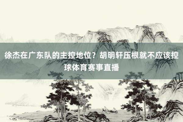 徐杰在广东队的主控地位?胡明轩压根就不应该控球体育赛事直播