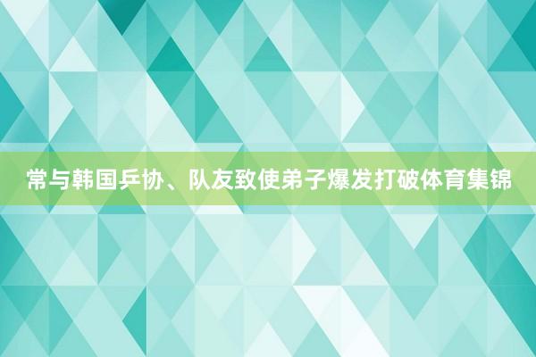 常与韩国乒协、队友致使弟子爆发打破体育集锦