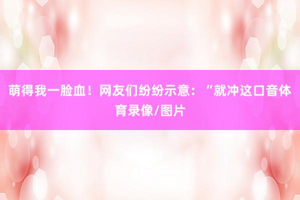 萌得我一脸血！网友们纷纷示意：“就冲这口音体育录像/图片