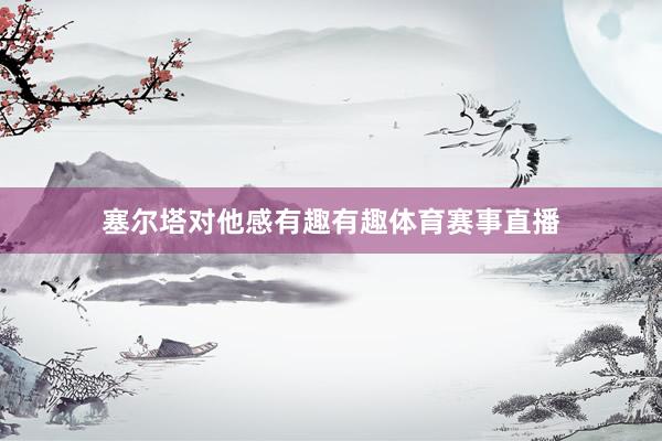 塞尔塔对他感有趣有趣体育赛事直播