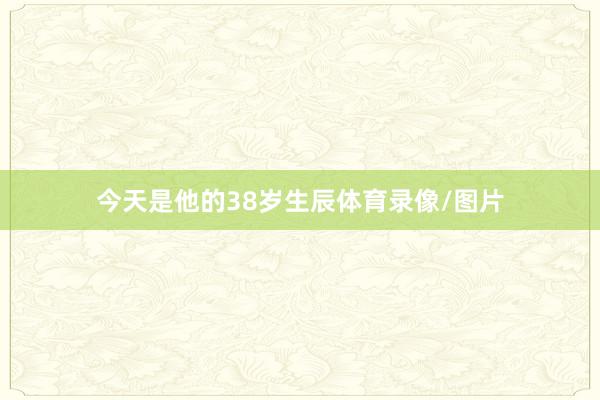 今天是他的38岁生辰体育录像/图片