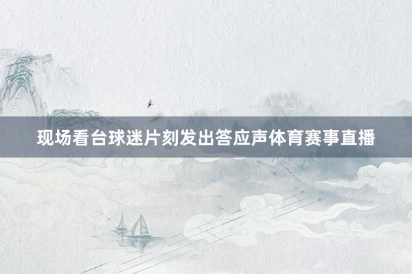 现场看台球迷片刻发出答应声体育赛事直播