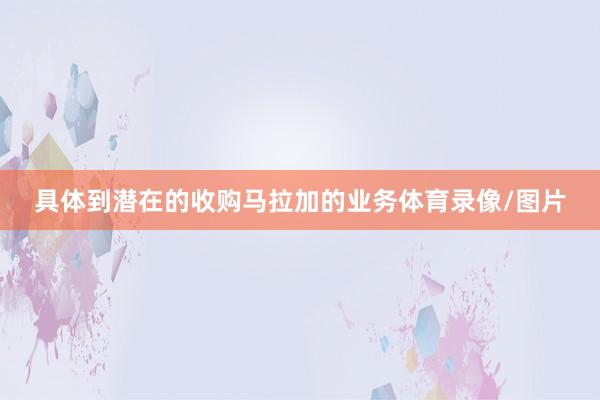 具体到潜在的收购马拉加的业务体育录像/图片