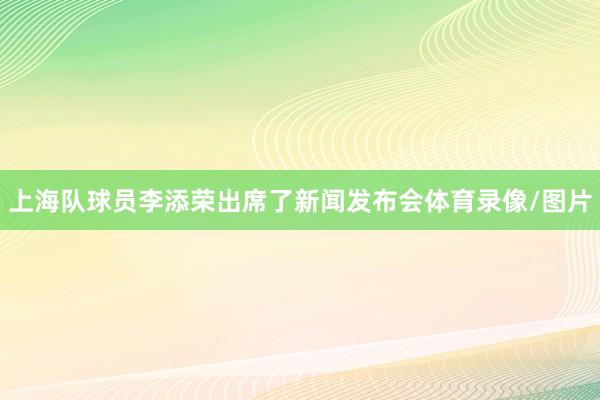 上海队球员李添荣出席了新闻发布会体育录像/图片