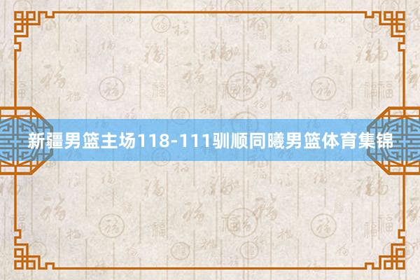 新疆男篮主场118-111驯顺同曦男篮体育集锦