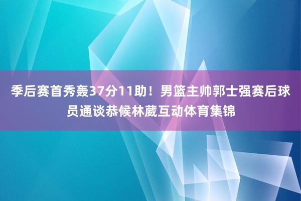 季后赛首秀轰37分11助！男篮主帅郭士强赛后球员通谈恭候林葳互动体育集锦
