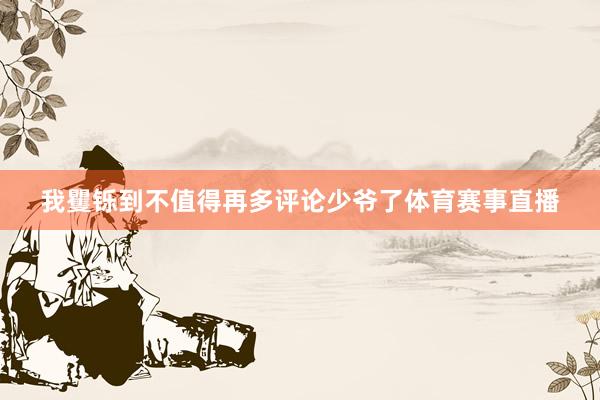 我矍铄到不值得再多评论少爷了体育赛事直播