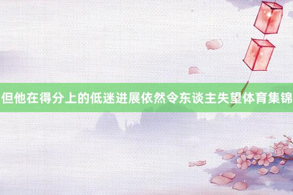 但他在得分上的低迷进展依然令东谈主失望体育集锦
