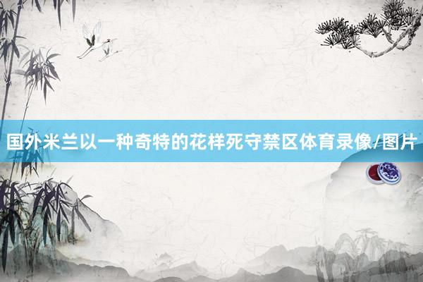 国外米兰以一种奇特的花样死守禁区体育录像/图片