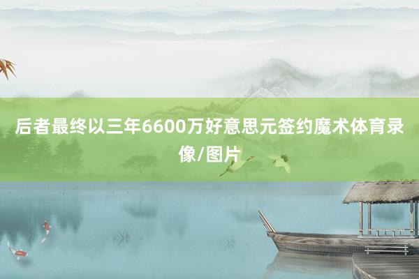 后者最终以三年6600万好意思元签约魔术体育录像/图片