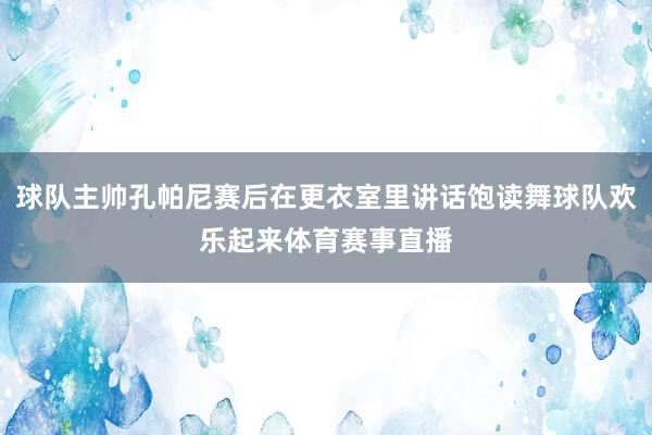 球队主帅孔帕尼赛后在更衣室里讲话饱读舞球队欢乐起来体育赛事直播