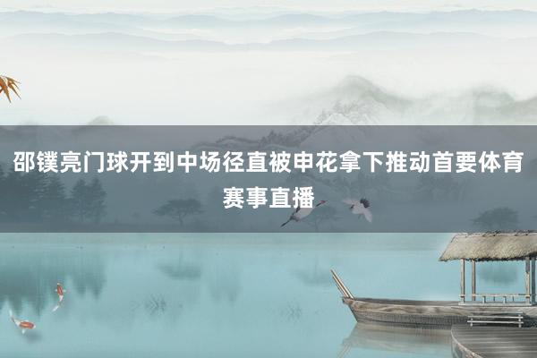 邵镤亮门球开到中场径直被申花拿下推动首要体育赛事直播