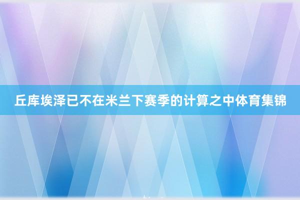 丘库埃泽已不在米兰下赛季的计算之中体育集锦