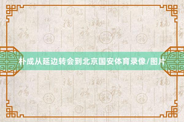 朴成从延边转会到北京国安体育录像/图片