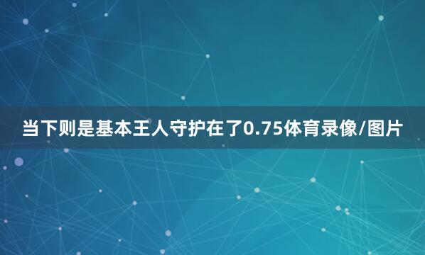 当下则是基本王人守护在了0.75体育录像/图片