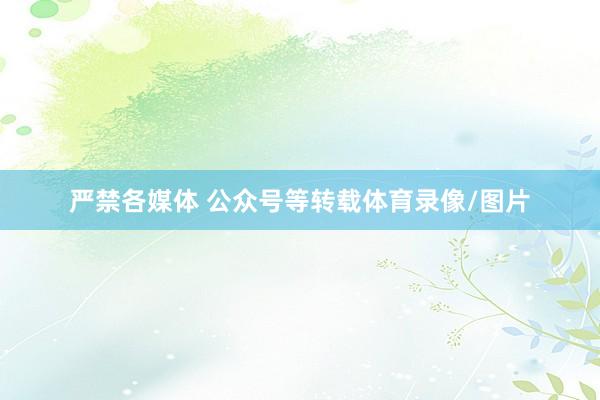 严禁各媒体 公众号等转载体育录像/图片