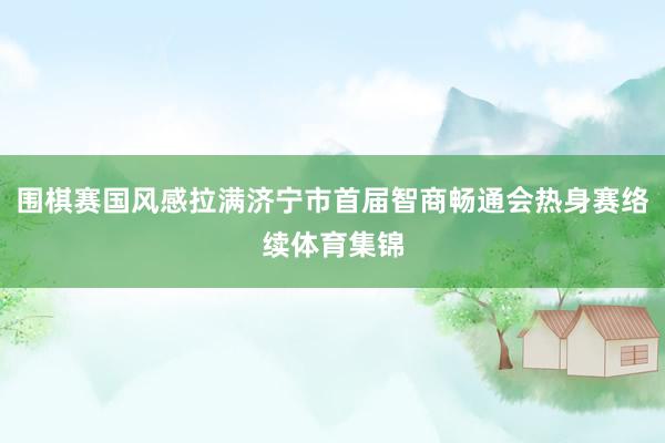 围棋赛国风感拉满济宁市首届智商畅通会热身赛络续体育集锦