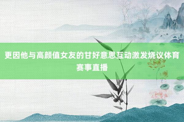 更因他与高颜值女友的甘好意思互动激发烧议体育赛事直播