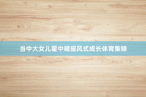 当中大女儿霍中曦摇风式成长体育集锦