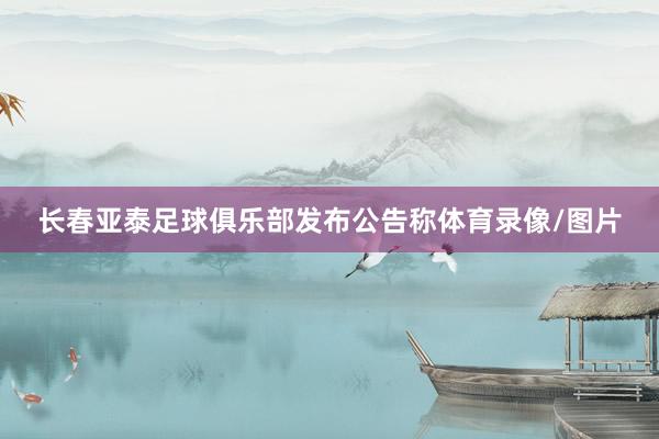 长春亚泰足球俱乐部发布公告称体育录像/图片